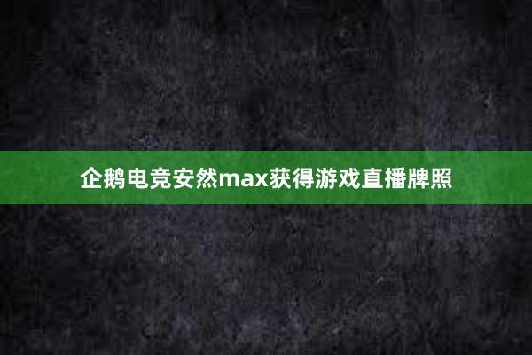 企鹅电竞安然max获得游戏直播牌照