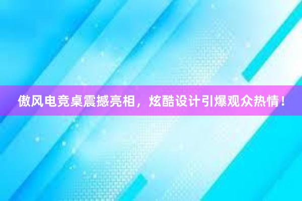 傲风电竞桌震撼亮相，炫酷设计引爆观众热情！