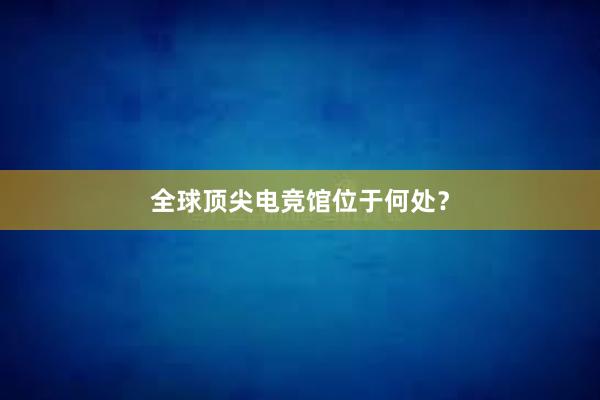 全球顶尖电竞馆位于何处？