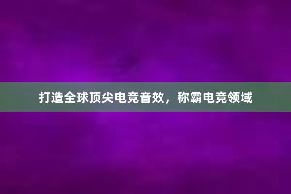 打造全球顶尖电竞音效，称霸电竞领域