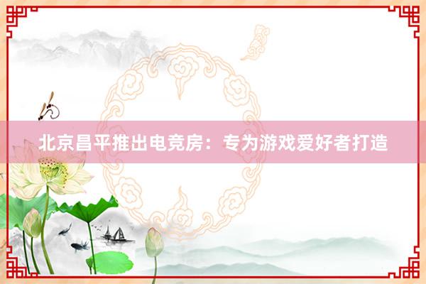 北京昌平推出电竞房：专为游戏爱好者打造