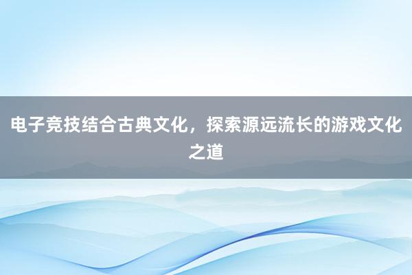 电子竞技结合古典文化，探索源远流长的游戏文化之道