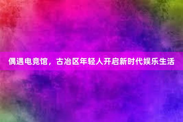 偶遇电竞馆，古冶区年轻人开启新时代娱乐生活