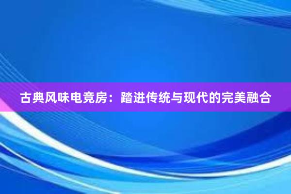 古典风味电竞房：踏进传统与现代的完美融合