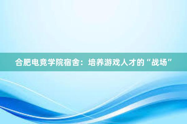 合肥电竞学院宿舍：培养游戏人才的“战场”