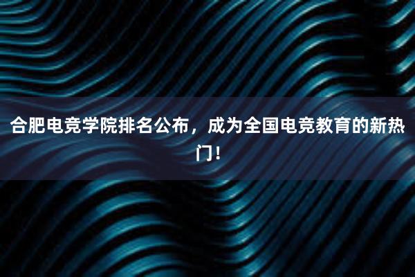 合肥电竞学院排名公布，成为全国电竞教育的新热门！