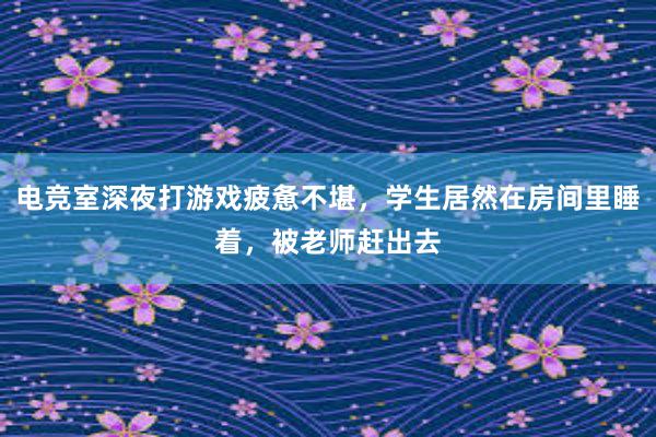 电竞室深夜打游戏疲惫不堪，学生居然在房间里睡着，被老师赶出去