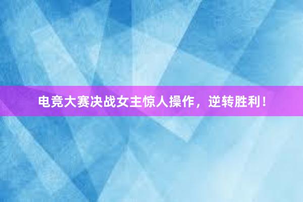 电竞大赛决战女主惊人操作，逆转胜利！