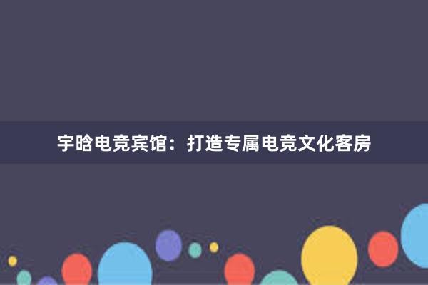 宇晗电竞宾馆：打造专属电竞文化客房