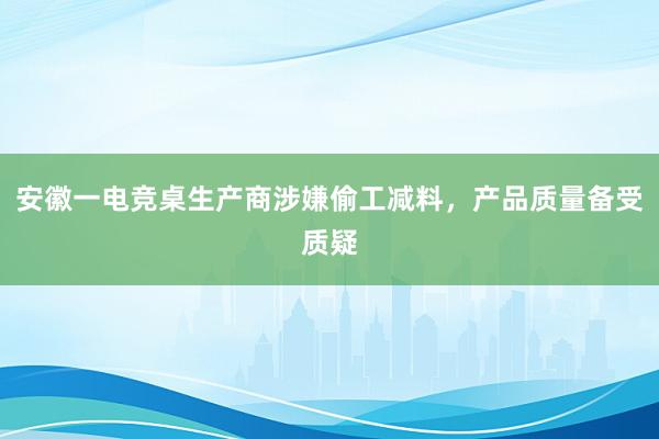 安徽一电竞桌生产商涉嫌偷工减料，产品质量备受质疑