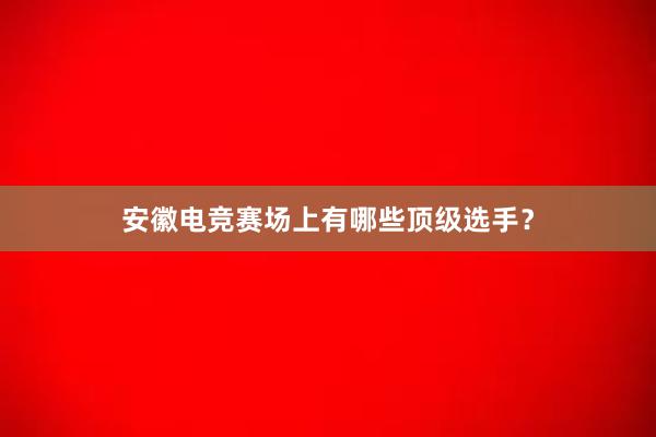 安徽电竞赛场上有哪些顶级选手？