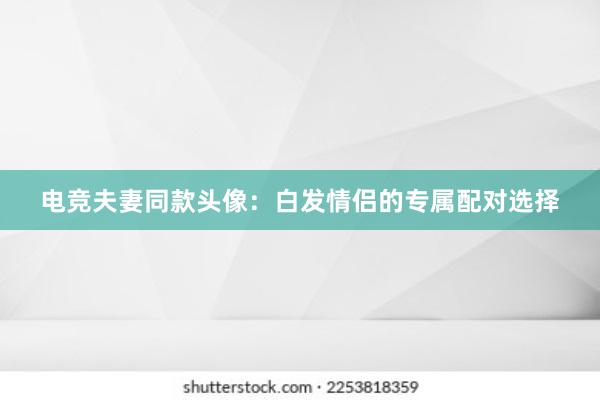 电竞夫妻同款头像：白发情侣的专属配对选择