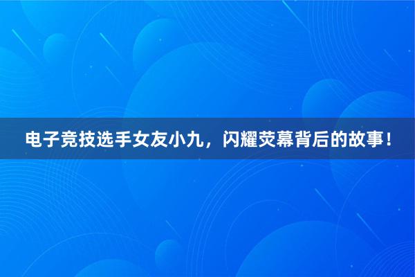 电子竞技选手女友小九，闪耀荧幕背后的故事！