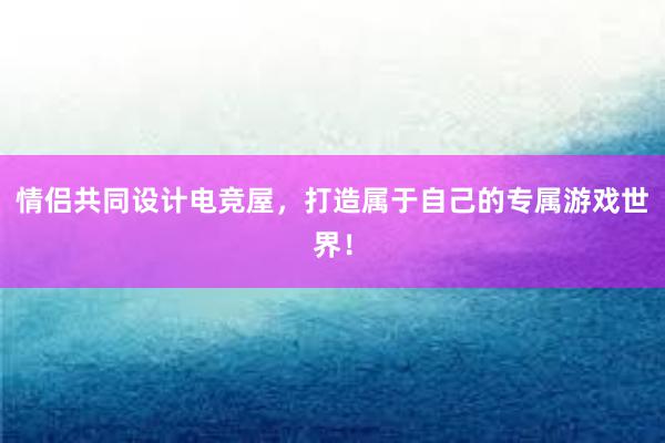 情侣共同设计电竞屋，打造属于自己的专属游戏世界！