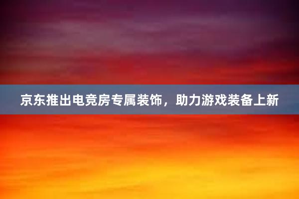 京东推出电竞房专属装饰，助力游戏装备上新