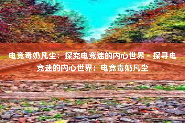 电竞毒奶凡尘：探究电竞迷的内心世界 - 探寻电竞迷的内心世界：电竞毒奶凡尘