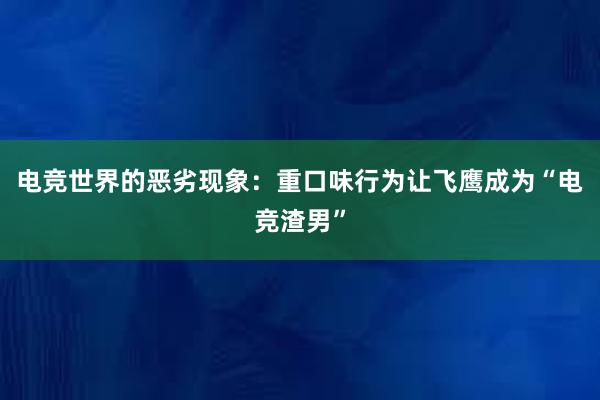 电竞世界的恶劣现象：重口味行为让飞鹰成为“电竞渣男”