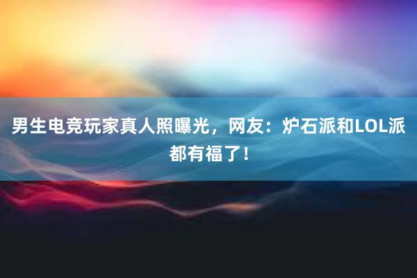 男生电竞玩家真人照曝光，网友：炉石派和LOL派都有福了！