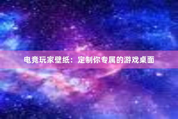 电竞玩家壁纸：定制你专属的游戏桌面