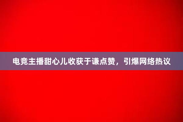 电竞主播甜心儿收获于谦点赞，引爆网络热议