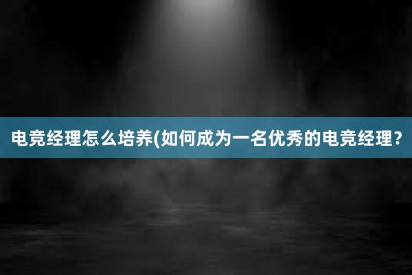 电竞经理怎么培养(如何成为一名优秀的电竞经理？