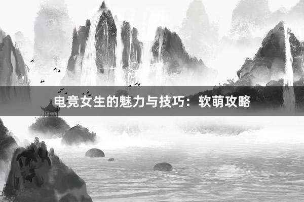 电竞女生的魅力与技巧：软萌攻略