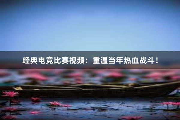 经典电竞比赛视频：重温当年热血战斗！