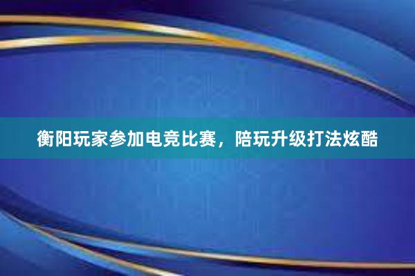 衡阳玩家参加电竞比赛，陪玩升级打法炫酷