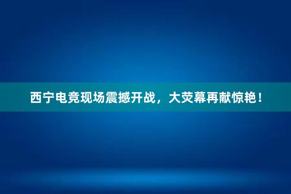 西宁电竞现场震撼开战，大荧幕再献惊艳！