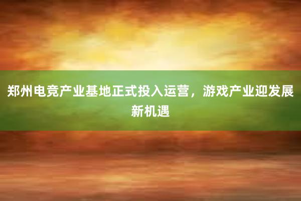 郑州电竞产业基地正式投入运营，游戏产业迎发展新机遇