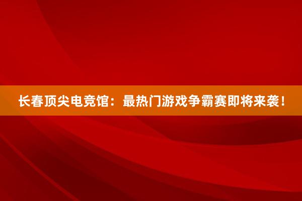 长春顶尖电竞馆：最热门游戏争霸赛即将来袭！