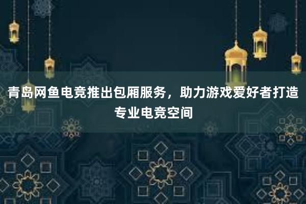 青岛网鱼电竞推出包厢服务，助力游戏爱好者打造专业电竞空间