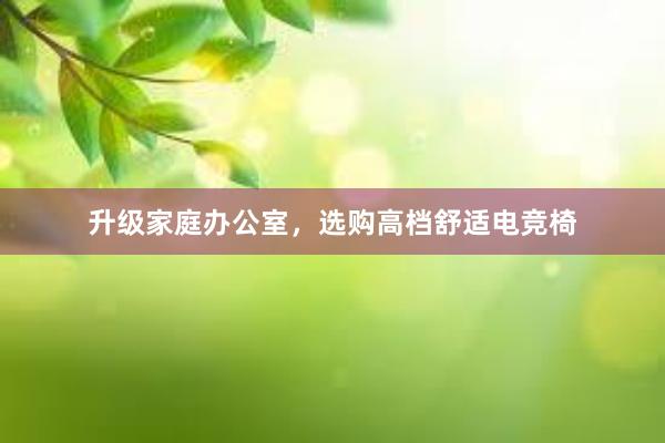 升级家庭办公室，选购高档舒适电竞椅